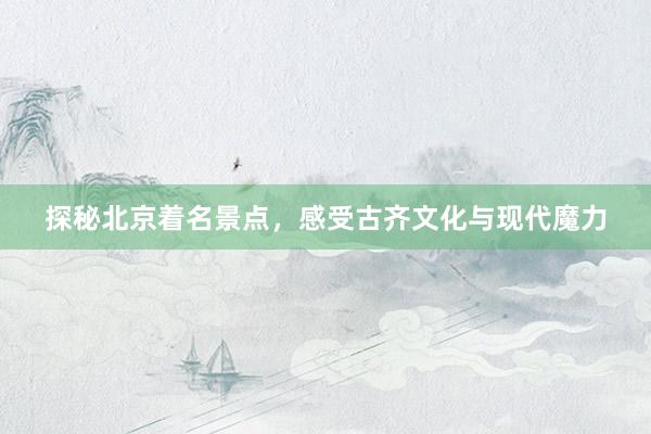 探秘北京着名景点，感受古齐文化与现代魔力