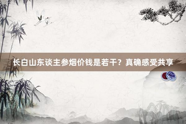 长白山东谈主参烟价钱是若干？真确感受共享